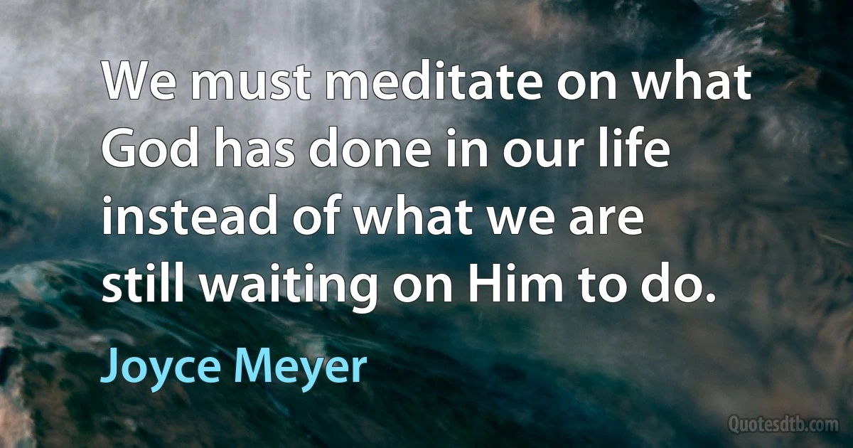 We must meditate on what God has done in our life instead of what we are still waiting on Him to do. (Joyce Meyer)