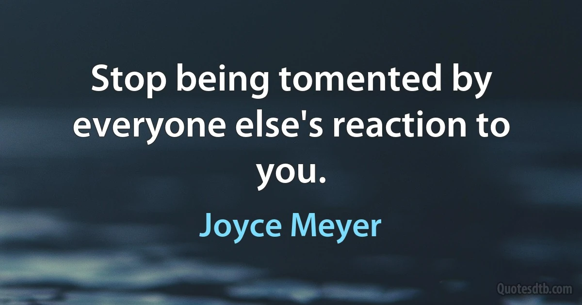 Stop being tomented by everyone else's reaction to you. (Joyce Meyer)