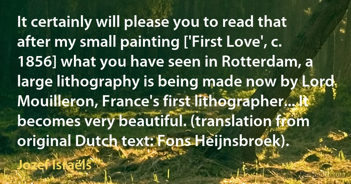 It certainly will please you to read that after my small painting ['First Love', c. 1856] what you have seen in Rotterdam, a large lithography is being made now by Lord Mouilleron, France's first lithographer... It becomes very beautiful. (translation from original Dutch text: Fons Heijnsbroek). (Jozef Israëls)