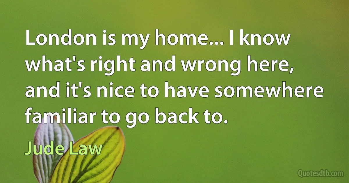 London is my home... I know what's right and wrong here, and it's nice to have somewhere familiar to go back to. (Jude Law)