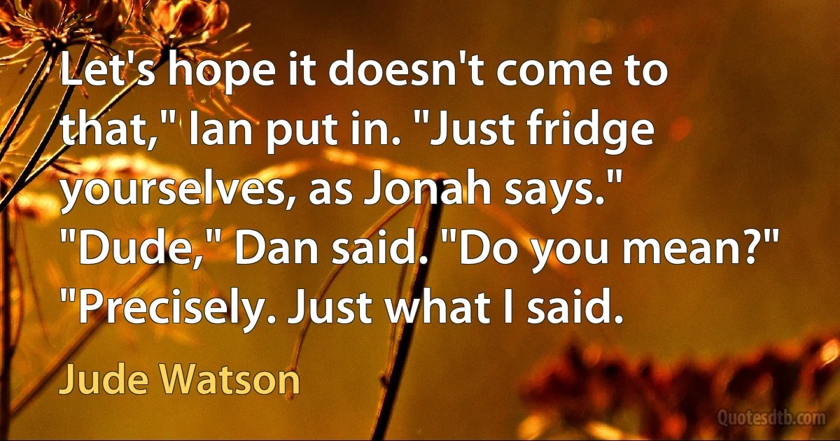 Let's hope it doesn't come to that," Ian put in. "Just fridge yourselves, as Jonah says."
"Dude," Dan said. "Do you mean?"
"Precisely. Just what I said. (Jude Watson)