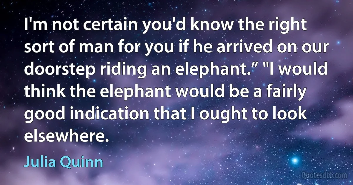 I'm not certain you'd know the right sort of man for you if he arrived on our doorstep riding an elephant.” "I would think the elephant would be a fairly good indication that I ought to look elsewhere. (Julia Quinn)