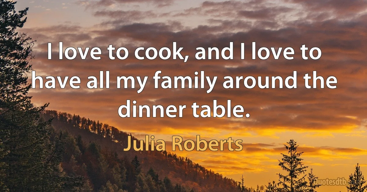 I love to cook, and I love to have all my family around the dinner table. (Julia Roberts)