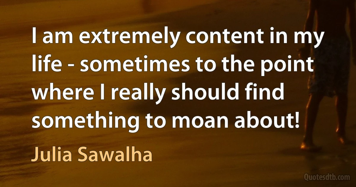 I am extremely content in my life - sometimes to the point where I really should find something to moan about! (Julia Sawalha)