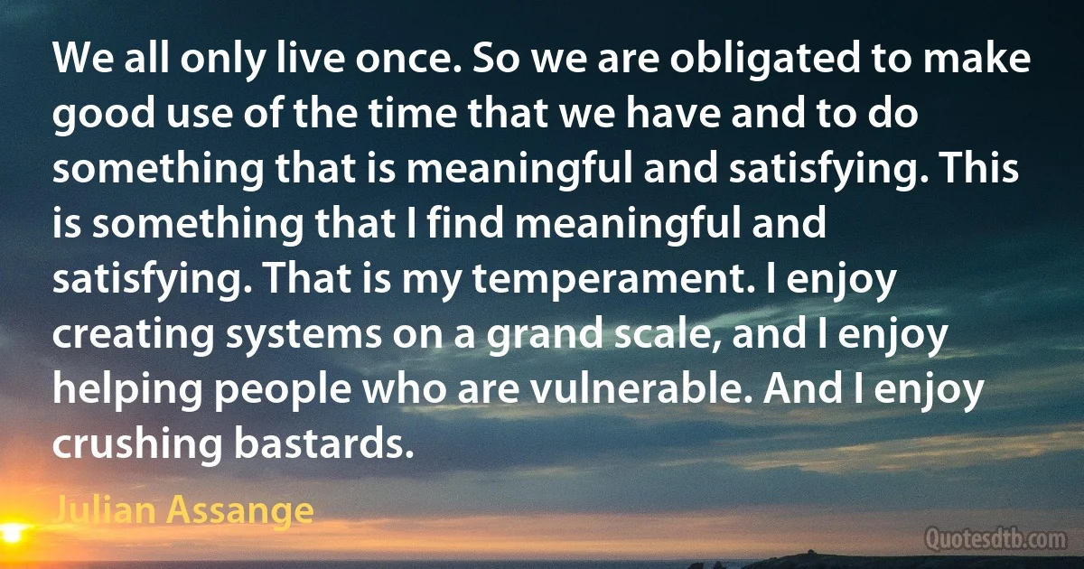 We all only live once. So we are obligated to make good use of the time that we have and to do something that is meaningful and satisfying. This is something that I find meaningful and satisfying. That is my temperament. I enjoy creating systems on a grand scale, and I enjoy helping people who are vulnerable. And I enjoy crushing bastards. (Julian Assange)