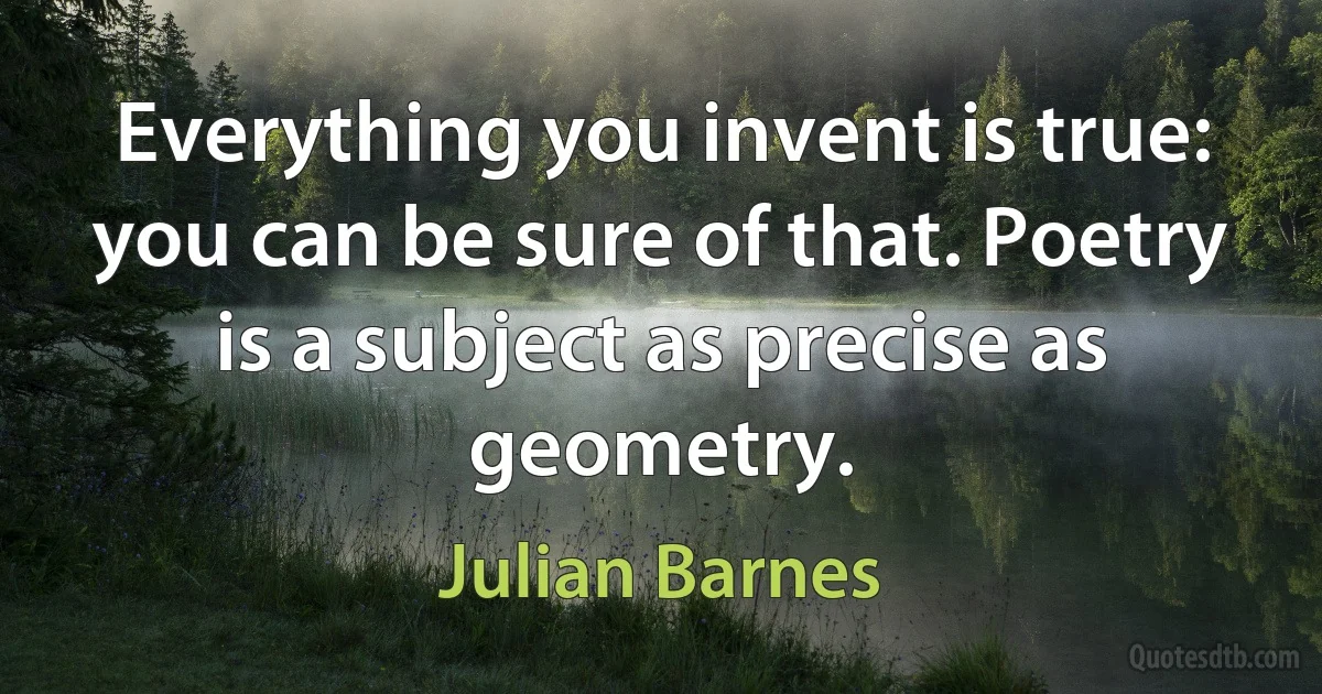 Everything you invent is true: you can be sure of that. Poetry is a subject as precise as geometry. (Julian Barnes)