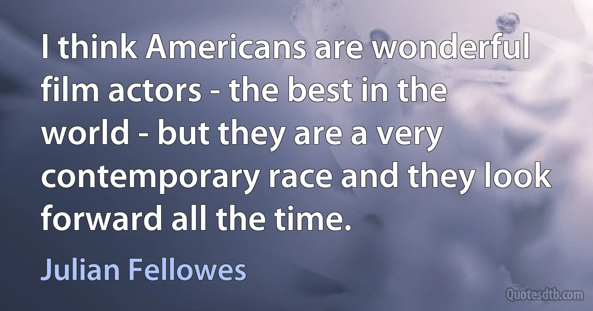 I think Americans are wonderful film actors - the best in the world - but they are a very contemporary race and they look forward all the time. (Julian Fellowes)