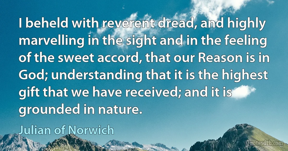 I beheld with reverent dread, and highly marvelling in the sight and in the feeling of the sweet accord, that our Reason is in God; understanding that it is the highest gift that we have received; and it is grounded in nature. (Julian of Norwich)