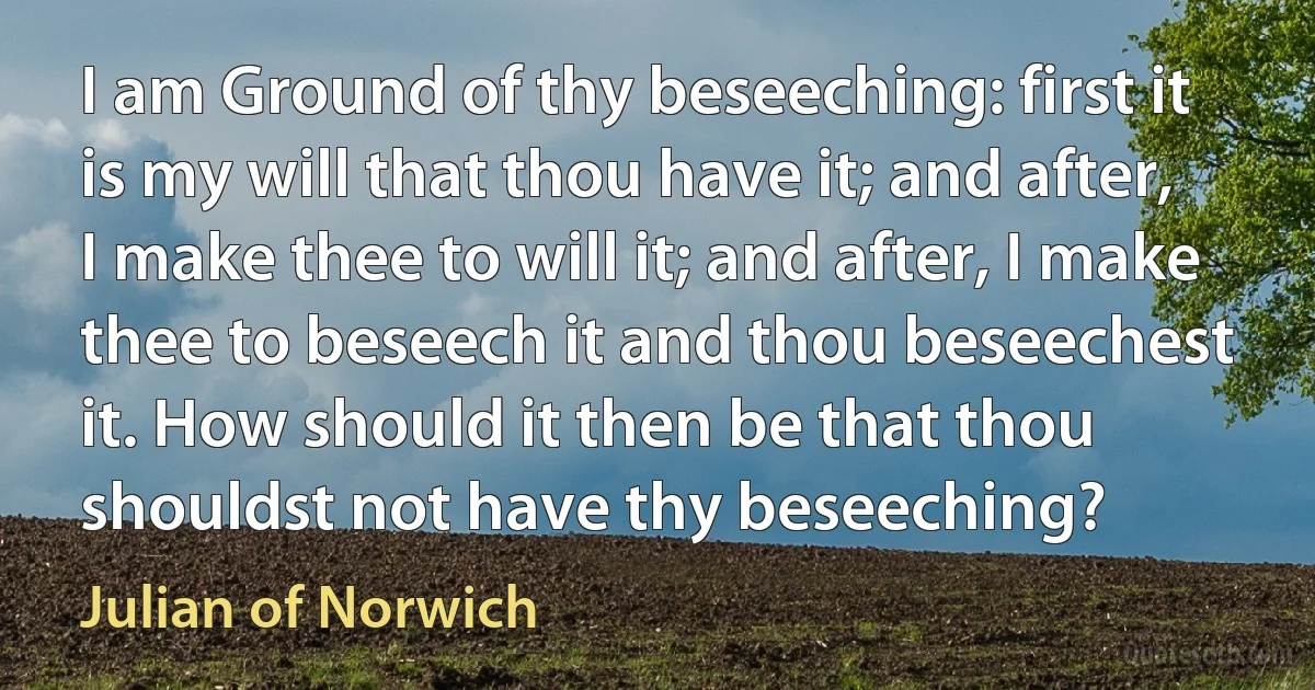 I am Ground of thy beseeching: first it is my will that thou have it; and after, I make thee to will it; and after, I make thee to beseech it and thou beseechest it. How should it then be that thou shouldst not have thy beseeching? (Julian of Norwich)