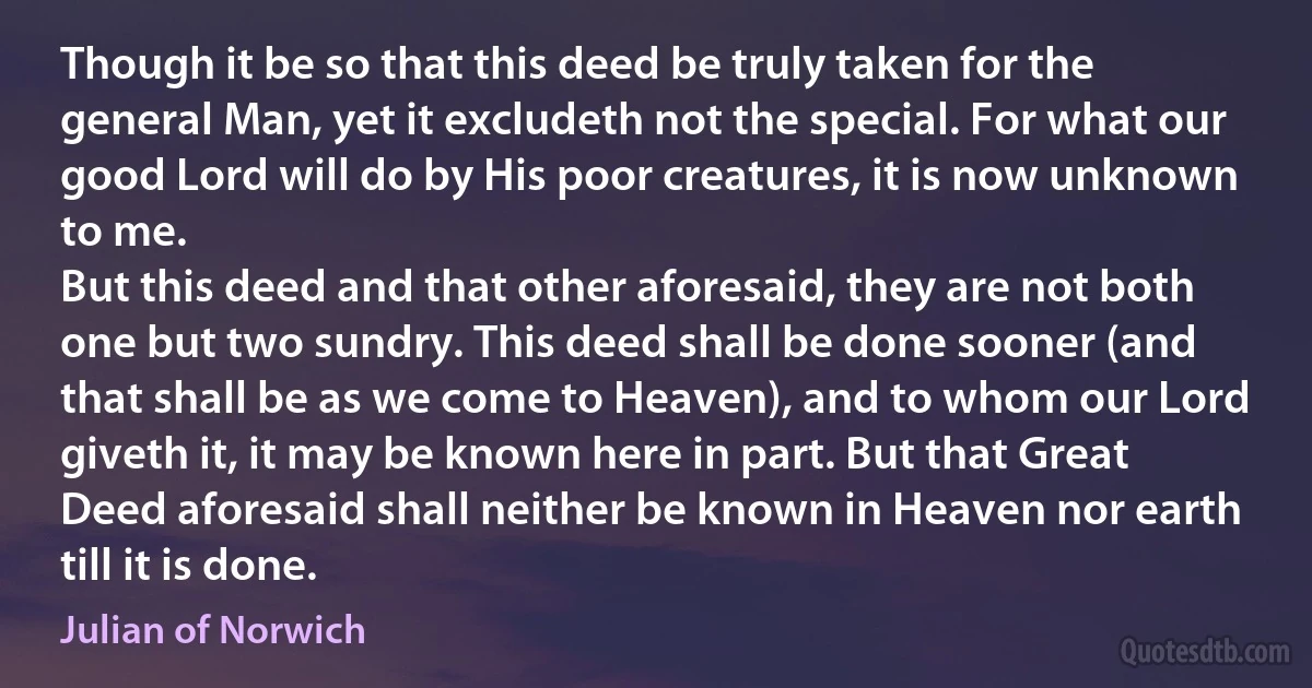 Though it be so that this deed be truly taken for the general Man, yet it excludeth not the special. For what our good Lord will do by His poor creatures, it is now unknown to me.
But this deed and that other aforesaid, they are not both one but two sundry. This deed shall be done sooner (and that shall be as we come to Heaven), and to whom our Lord giveth it, it may be known here in part. But that Great Deed aforesaid shall neither be known in Heaven nor earth till it is done. (Julian of Norwich)