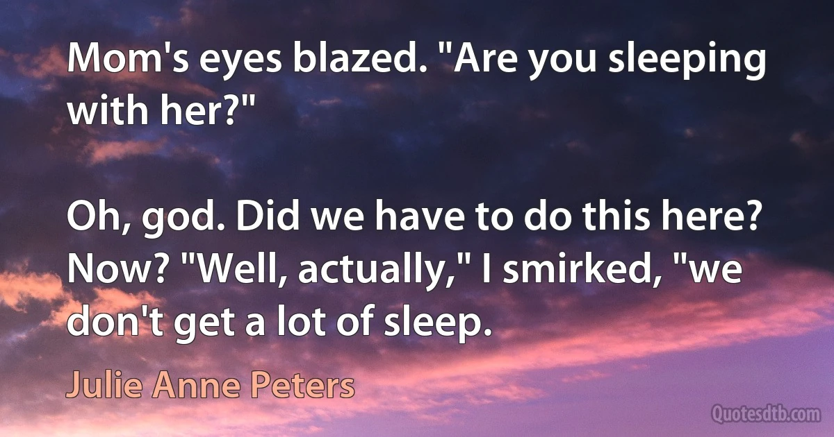 Mom's eyes blazed. "Are you sleeping with her?"

Oh, god. Did we have to do this here? Now? "Well, actually," I smirked, "we don't get a lot of sleep. (Julie Anne Peters)