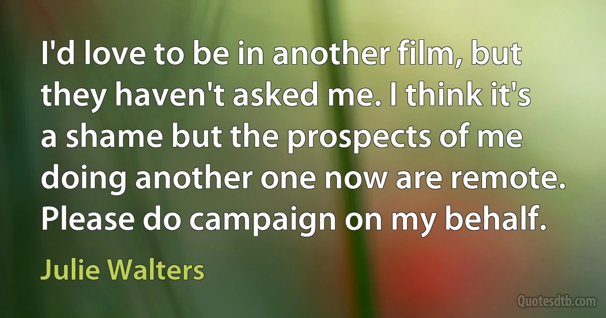 I'd love to be in another film, but they haven't asked me. I think it's a shame but the prospects of me doing another one now are remote. Please do campaign on my behalf. (Julie Walters)