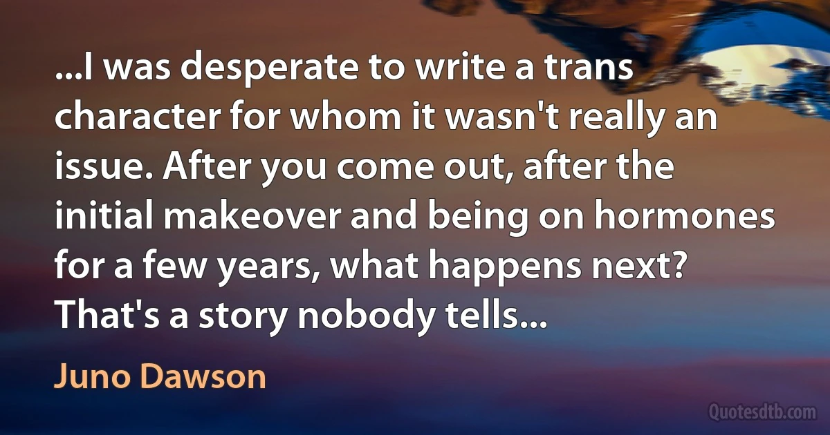 ...I was desperate to write a trans character for whom it wasn't really an issue. After you come out, after the initial makeover and being on hormones for a few years, what happens next? That's a story nobody tells... (Juno Dawson)