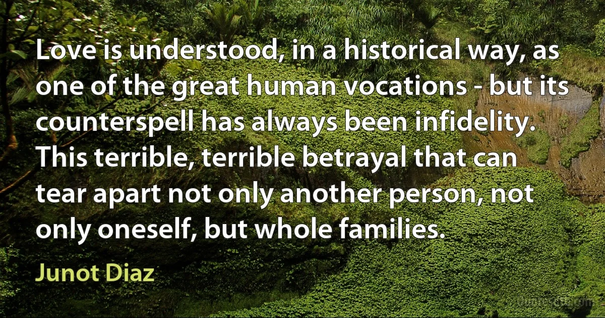 Love is understood, in a historical way, as one of the great human vocations - but its counterspell has always been infidelity. This terrible, terrible betrayal that can tear apart not only another person, not only oneself, but whole families. (Junot Diaz)