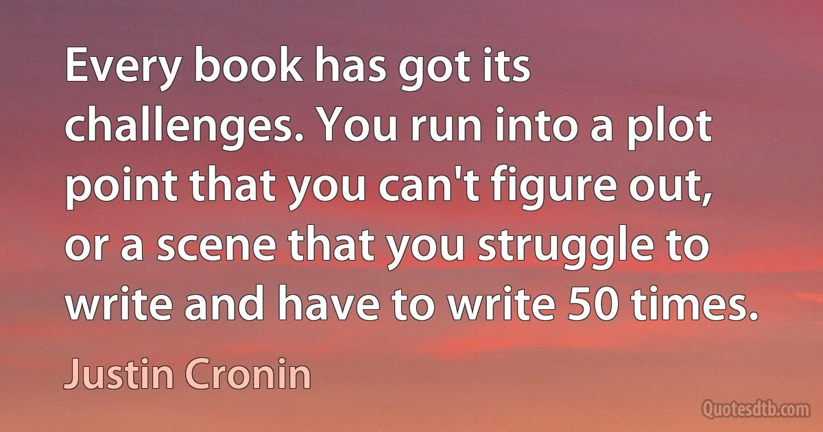 Every book has got its challenges. You run into a plot point that you can't figure out, or a scene that you struggle to write and have to write 50 times. (Justin Cronin)