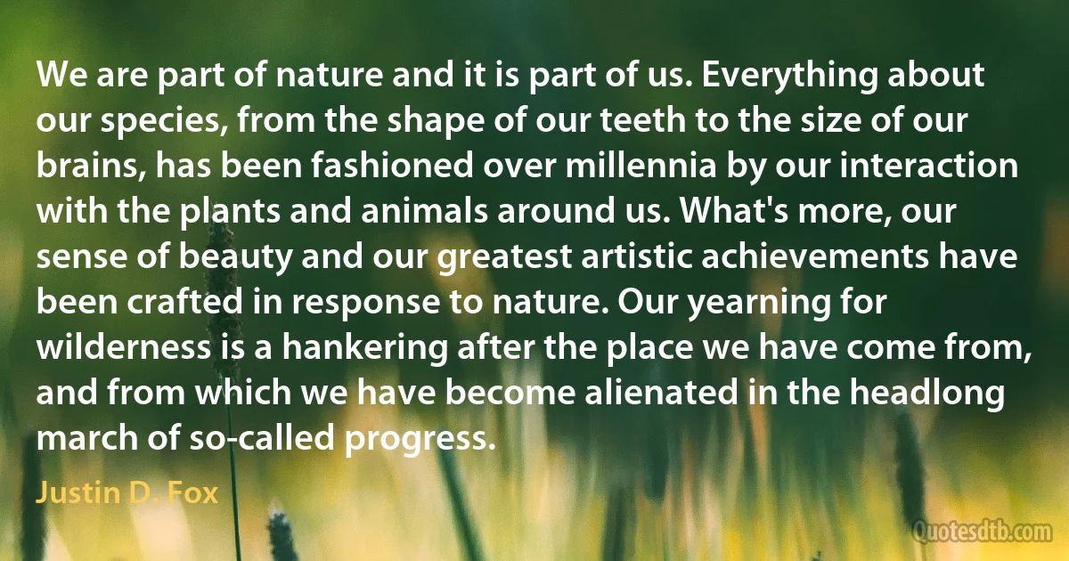 We are part of nature and it is part of us. Everything about our species, from the shape of our teeth to the size of our brains, has been fashioned over millennia by our interaction with the plants and animals around us. What's more, our sense of beauty and our greatest artistic achievements have been crafted in response to nature. Our yearning for wilderness is a hankering after the place we have come from, and from which we have become alienated in the headlong march of so-called progress. (Justin D. Fox)