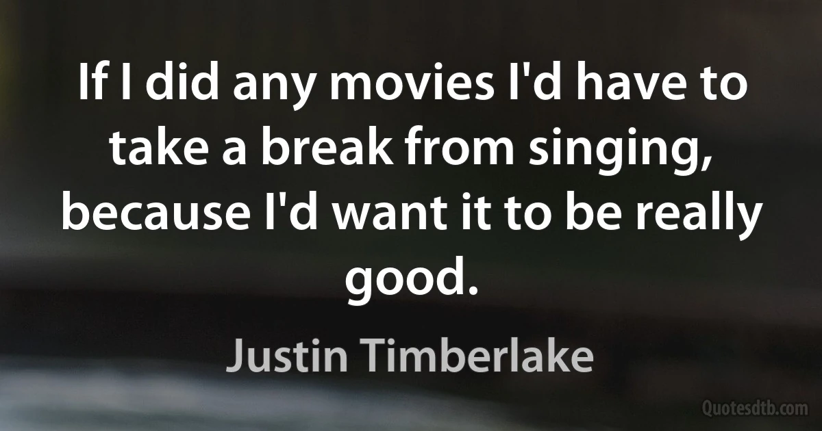 If I did any movies I'd have to take a break from singing, because I'd want it to be really good. (Justin Timberlake)