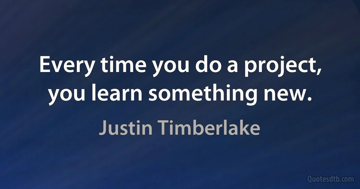 Every time you do a project, you learn something new. (Justin Timberlake)