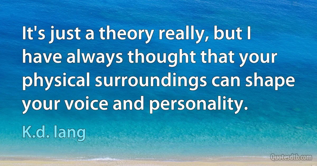 It's just a theory really, but I have always thought that your physical surroundings can shape your voice and personality. (K.d. lang)