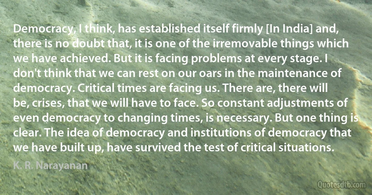 Democracy, I think, has established itself firmly [In India] and, there is no doubt that, it is one of the irremovable things which we have achieved. But it is facing problems at every stage. I don't think that we can rest on our oars in the maintenance of democracy. Critical times are facing us. There are, there will be, crises, that we will have to face. So constant adjustments of even democracy to changing times, is necessary. But one thing is clear. The idea of democracy and institutions of democracy that we have built up, have survived the test of critical situations. (K. R. Narayanan)