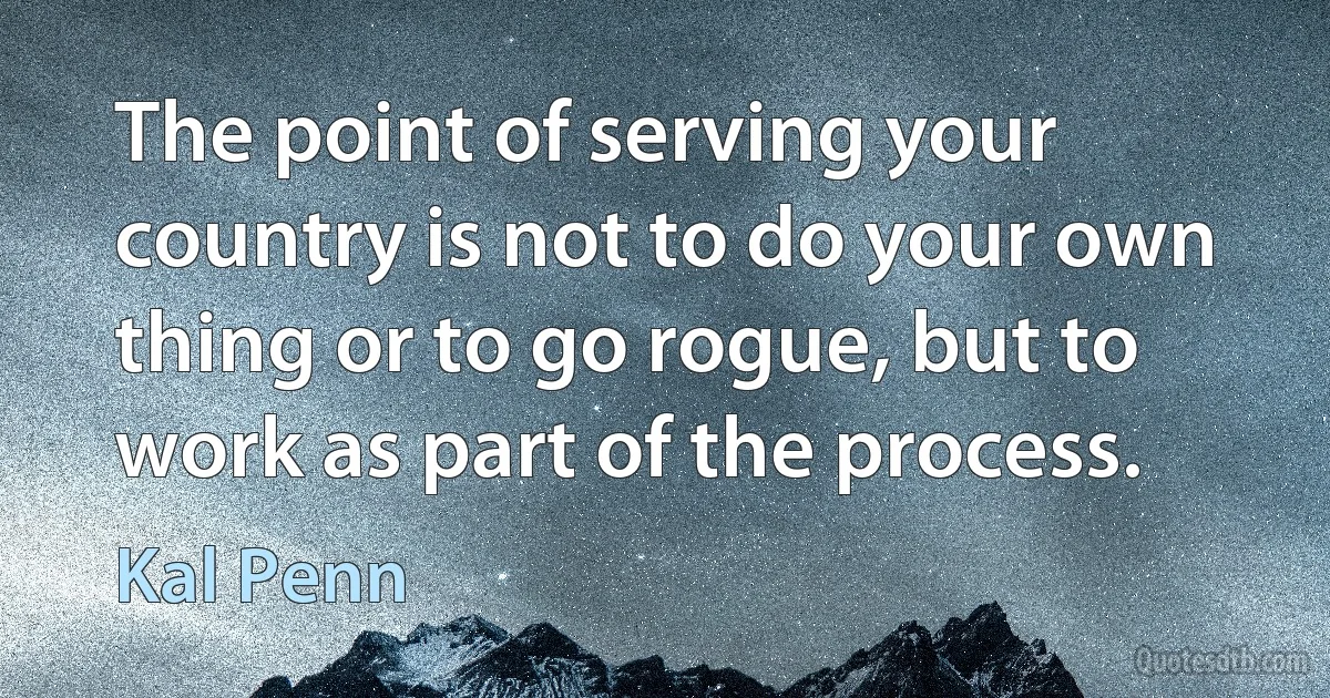 The point of serving your country is not to do your own thing or to go rogue, but to work as part of the process. (Kal Penn)