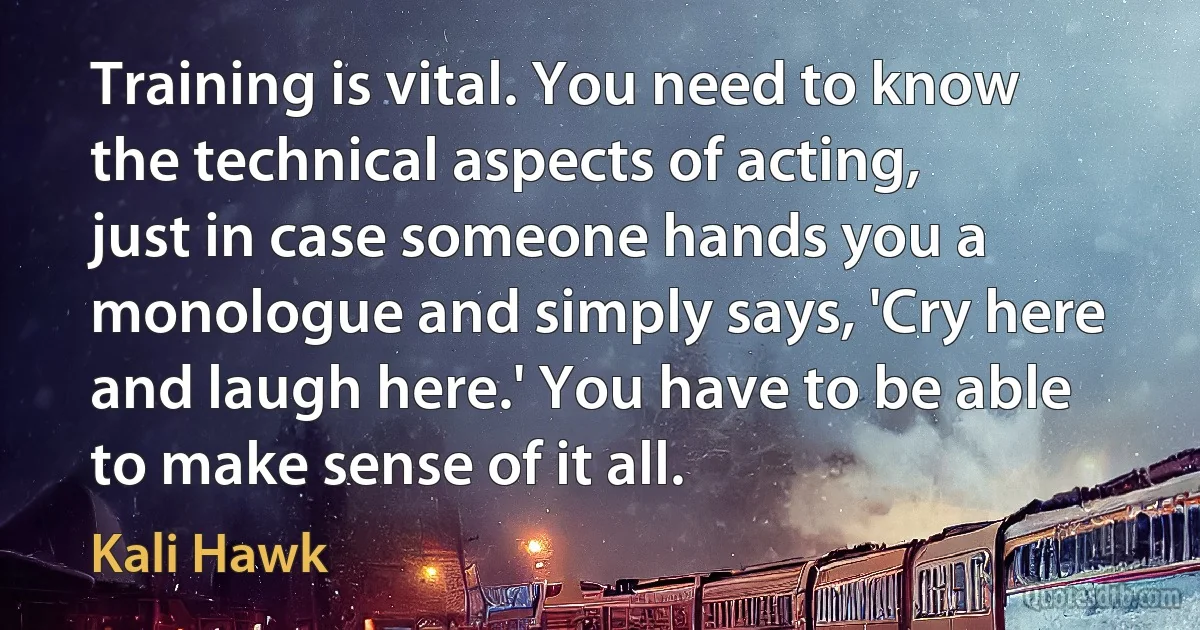 Training is vital. You need to know the technical aspects of acting, just in case someone hands you a monologue and simply says, 'Cry here and laugh here.' You have to be able to make sense of it all. (Kali Hawk)