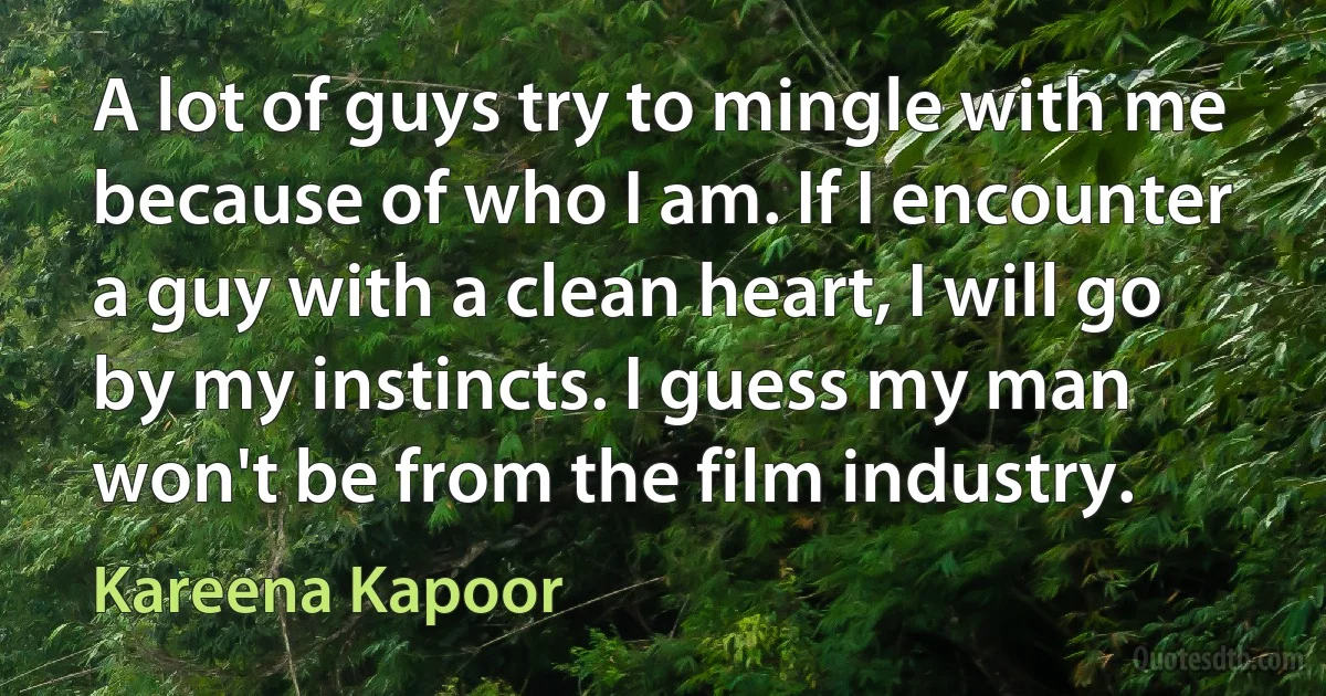 A lot of guys try to mingle with me because of who I am. If I encounter a guy with a clean heart, I will go by my instincts. I guess my man won't be from the film industry. (Kareena Kapoor)