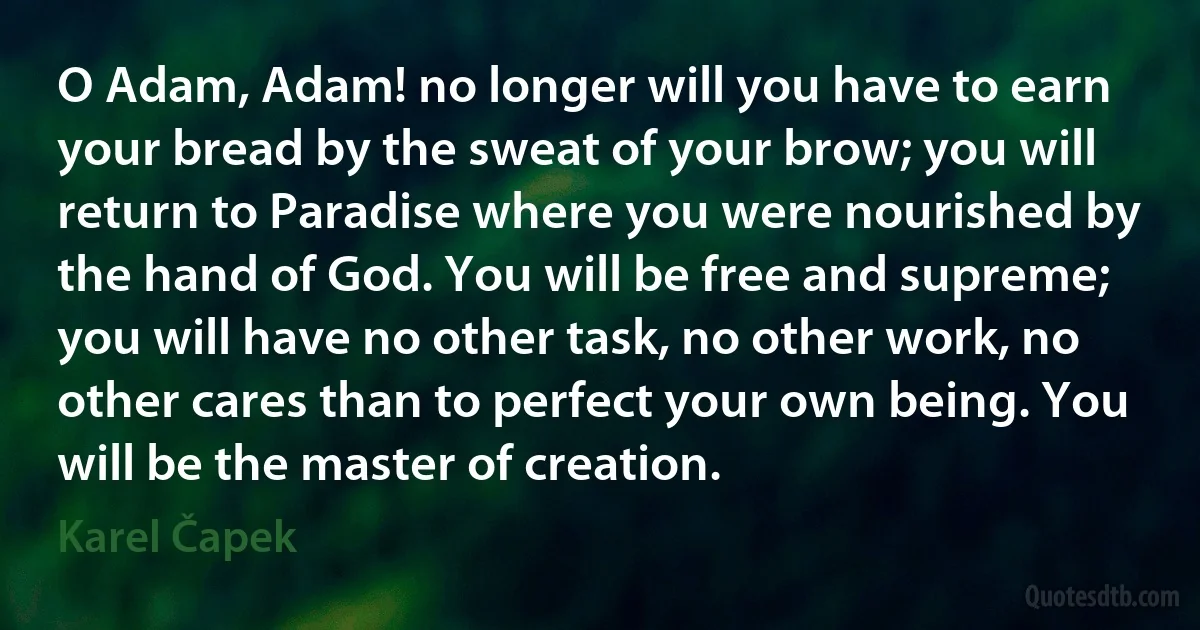 O Adam, Adam! no longer will you have to earn your bread by the sweat of your brow; you will return to Paradise where you were nourished by the hand of God. You will be free and supreme; you will have no other task, no other work, no other cares than to perfect your own being. You will be the master of creation. (Karel Čapek)