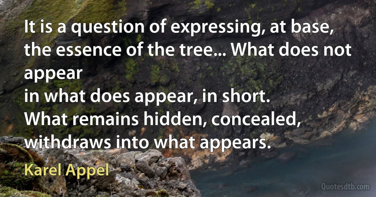 It is a question of expressing, at base,
the essence of the tree... What does not appear
in what does appear, in short.
What remains hidden, concealed,
withdraws into what appears. (Karel Appel)