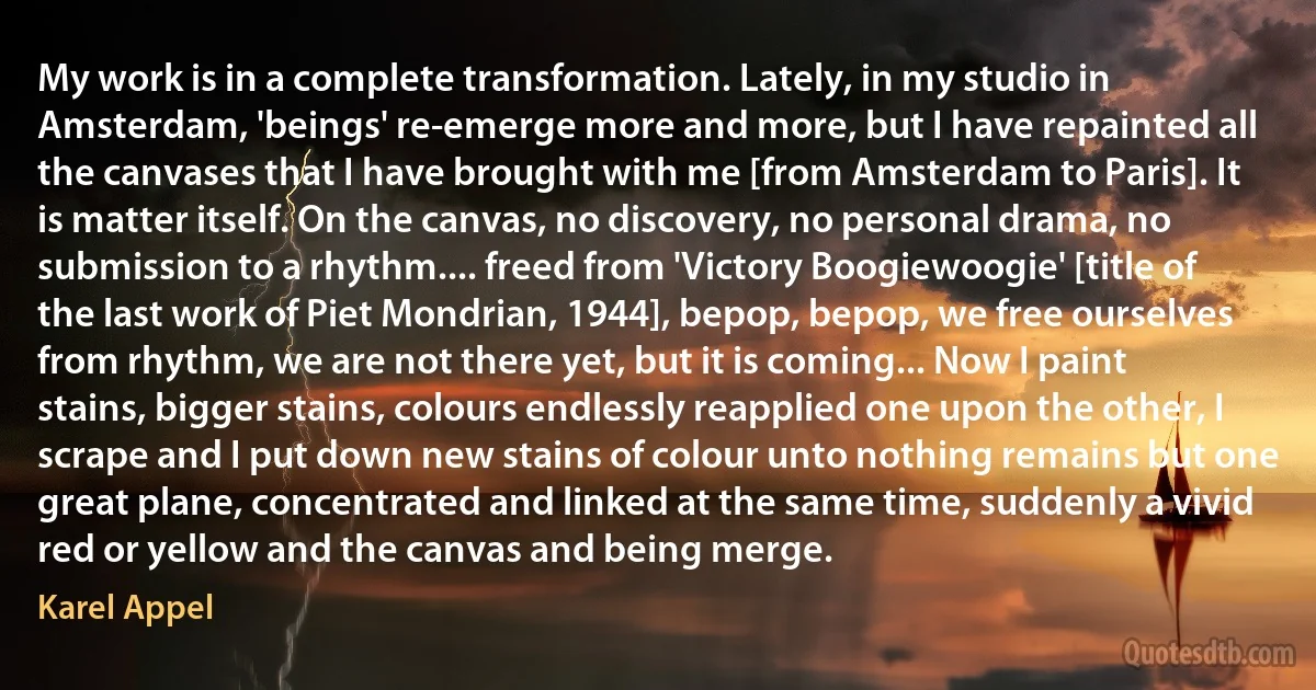 My work is in a complete transformation. Lately, in my studio in Amsterdam, 'beings' re-emerge more and more, but I have repainted all the canvases that I have brought with me [from Amsterdam to Paris]. It is matter itself. On the canvas, no discovery, no personal drama, no submission to a rhythm.... freed from 'Victory Boogiewoogie' [title of the last work of Piet Mondrian, 1944], bepop, bepop, we free ourselves from rhythm, we are not there yet, but it is coming... Now I paint stains, bigger stains, colours endlessly reapplied one upon the other, I scrape and I put down new stains of colour unto nothing remains but one great plane, concentrated and linked at the same time, suddenly a vivid red or yellow and the canvas and being merge. (Karel Appel)