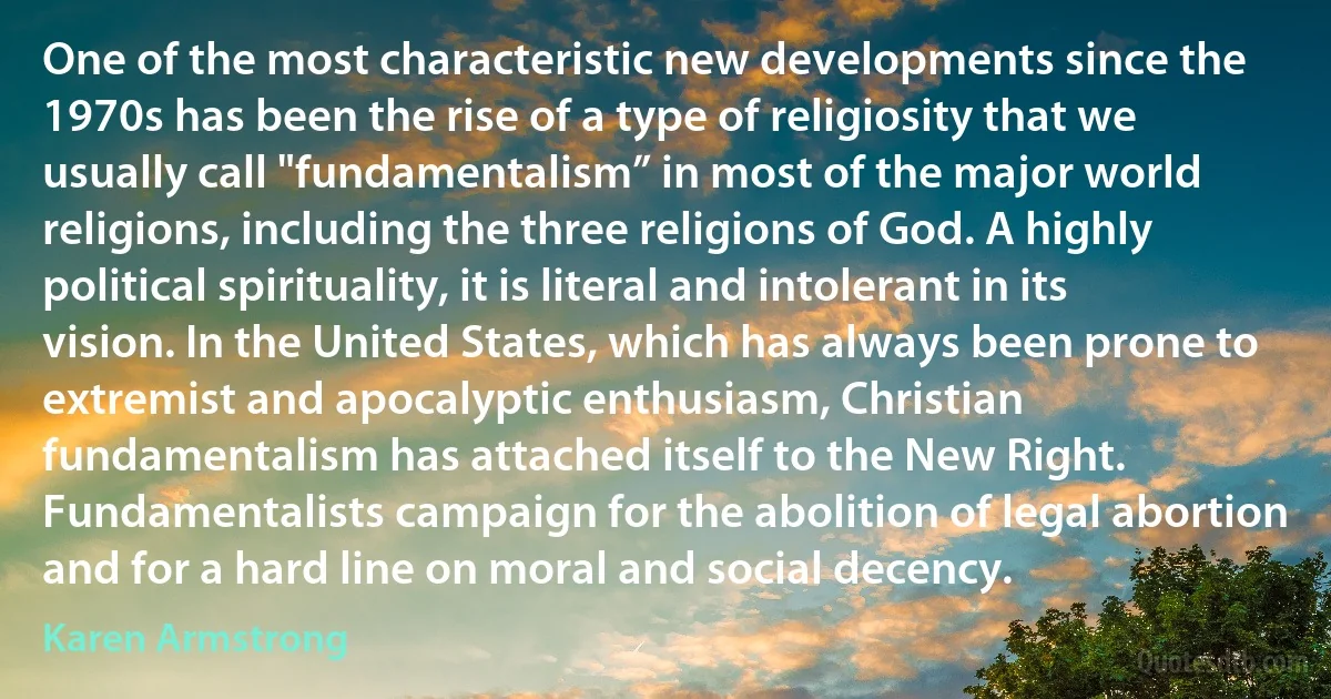 One of the most characteristic new developments since the 1970s has been the rise of a type of religiosity that we usually call "fundamentalism” in most of the major world religions, including the three religions of God. A highly political spirituality, it is literal and intolerant in its vision. In the United States, which has always been prone to extremist and apocalyptic enthusiasm, Christian fundamentalism has attached itself to the New Right. Fundamentalists campaign for the abolition of legal abortion and for a hard line on moral and social decency. (Karen Armstrong)