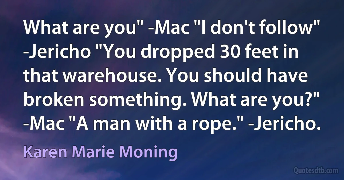 What are you" -Mac "I don't follow" -Jericho "You dropped 30 feet in that warehouse. You should have broken something. What are you?" -Mac "A man with a rope." -Jericho. (Karen Marie Moning)