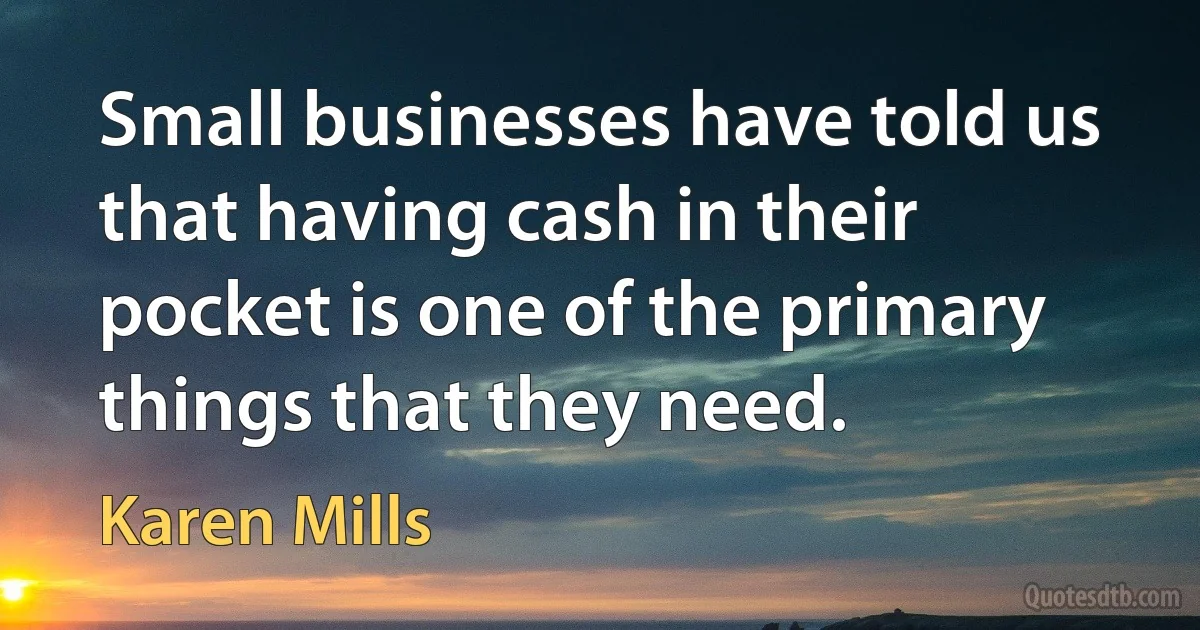 Small businesses have told us that having cash in their pocket is one of the primary things that they need. (Karen Mills)