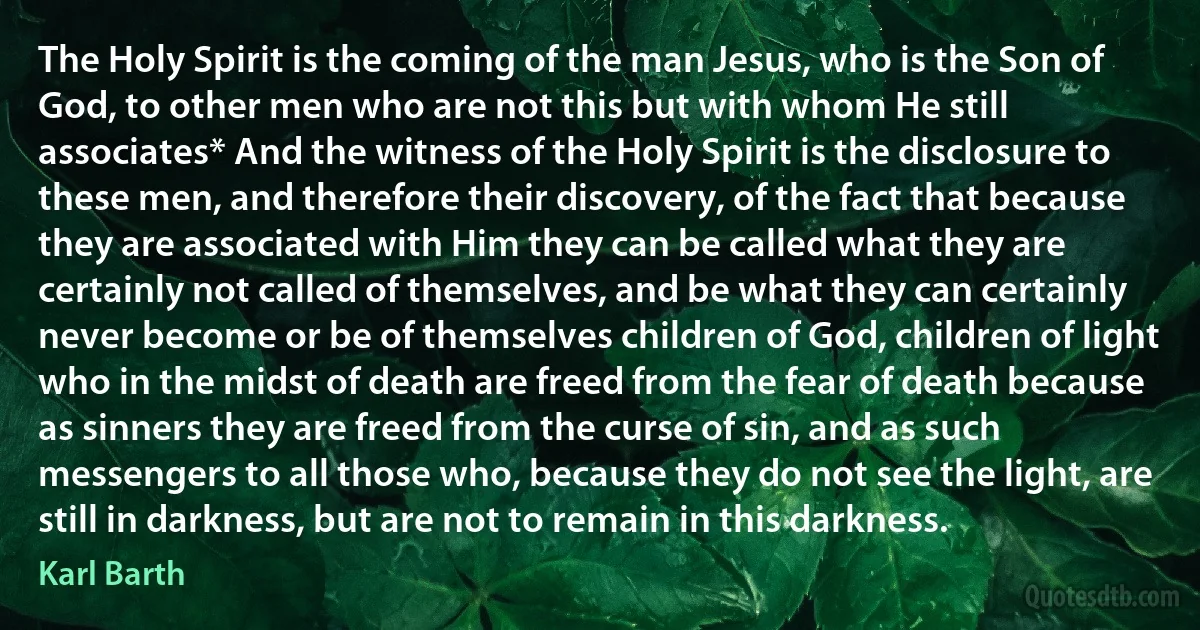 The Holy Spirit is the coming of the man Jesus, who is the Son of God, to other men who are not this but with whom He still associates* And the witness of the Holy Spirit is the disclosure to these men, and therefore their discovery, of the fact that because they are associated with Him they can be called what they are certainly not called of themselves, and be what they can certainly never become or be of themselves children of God, children of light who in the midst of death are freed from the fear of death because as sinners they are freed from the curse of sin, and as such messengers to all those who, because they do not see the light, are still in darkness, but are not to remain in this darkness. (Karl Barth)