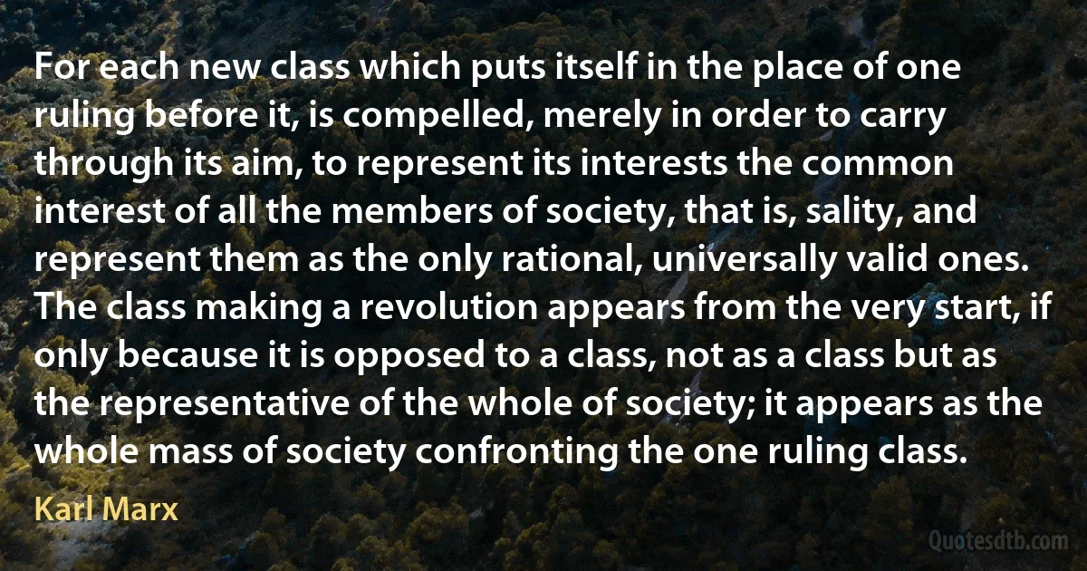 For each new class which puts itself in the place of one ruling before it, is compelled, merely in order to carry through its aim, to represent its interests the common interest of all the members of society, that is, sality, and represent them as the only rational, universally valid ones. The class making a revolution appears from the very start, if only because it is opposed to a class, not as a class but as the representative of the whole of society; it appears as the whole mass of society confronting the one ruling class. (Karl Marx)