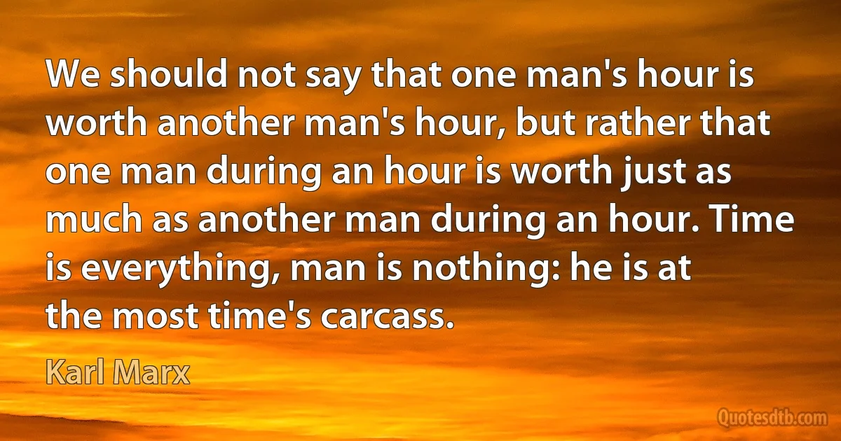 We should not say that one man's hour is worth another man's hour, but rather that one man during an hour is worth just as much as another man during an hour. Time is everything, man is nothing: he is at the most time's carcass. (Karl Marx)