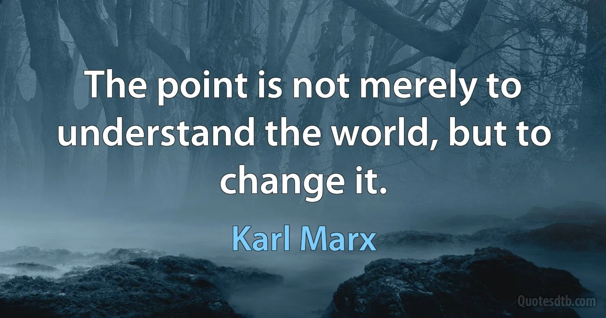 The point is not merely to understand the world, but to change it. (Karl Marx)