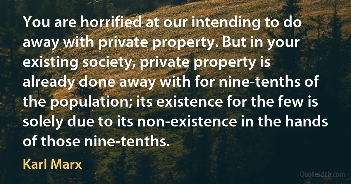 You are horrified at our intending to do away with private property. But in your existing society, private property is already done away with for nine-tenths of the population; its existence for the few is solely due to its non-existence in the hands of those nine-tenths. (Karl Marx)