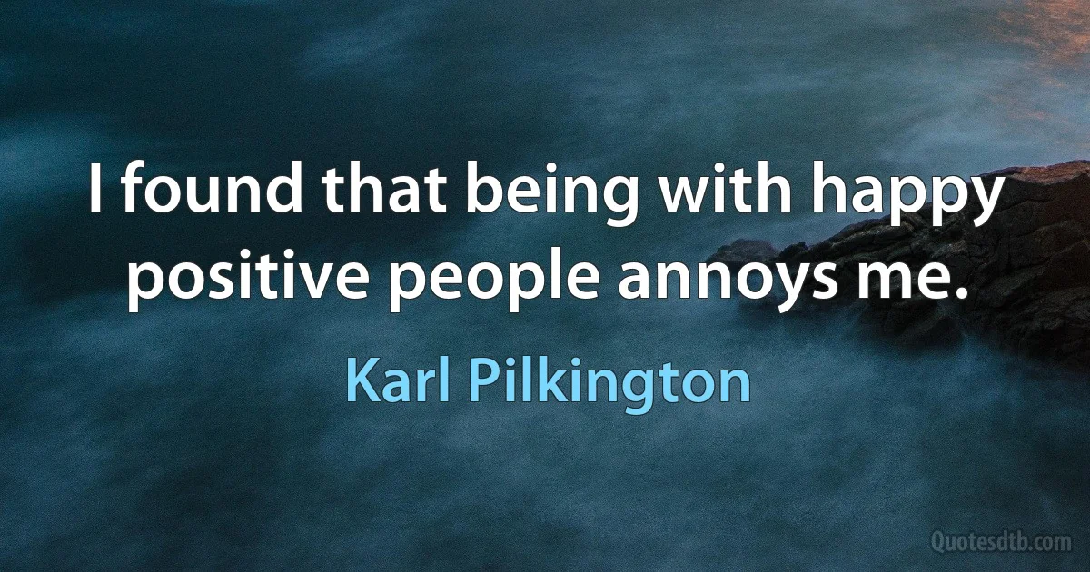 I found that being with happy positive people annoys me. (Karl Pilkington)