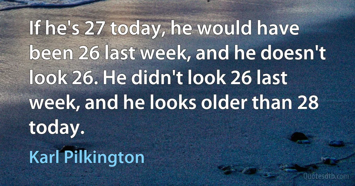 If he's 27 today, he would have been 26 last week, and he doesn't look 26. He didn't look 26 last week, and he looks older than 28 today. (Karl Pilkington)