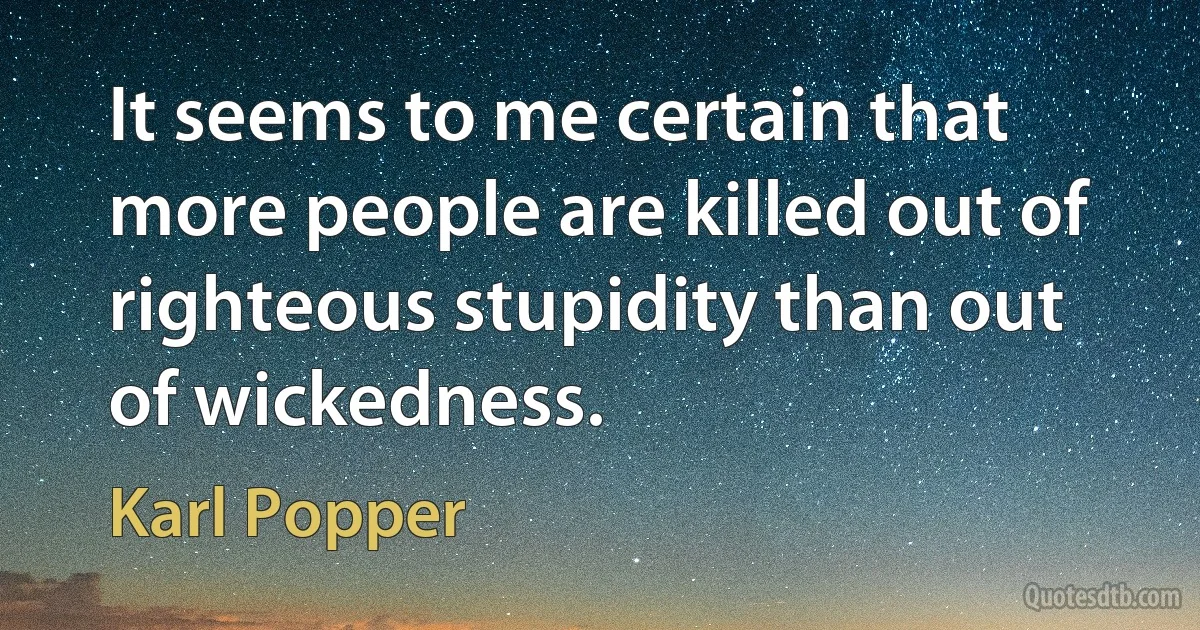 It seems to me certain that more people are killed out of righteous stupidity than out of wickedness. (Karl Popper)