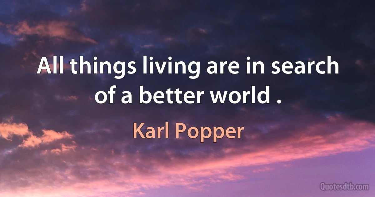 All things living are in search of a better world . (Karl Popper)