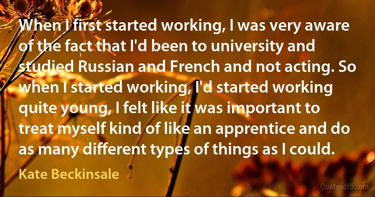 When I first started working, I was very aware of the fact that I'd been to university and studied Russian and French and not acting. So when I started working, I'd started working quite young, I felt like it was important to treat myself kind of like an apprentice and do as many different types of things as I could. (Kate Beckinsale)