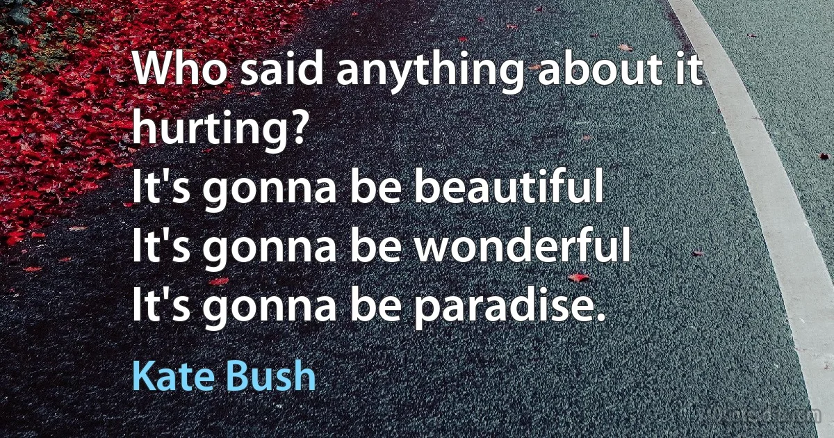 Who said anything about it hurting?
It's gonna be beautiful
It's gonna be wonderful
It's gonna be paradise. (Kate Bush)