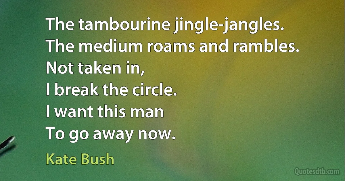 The tambourine jingle-jangles.
The medium roams and rambles.
Not taken in,
I break the circle.
I want this man
To go away now. (Kate Bush)