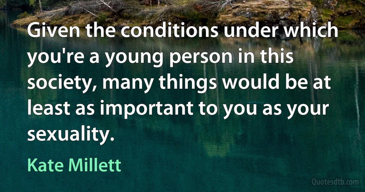 Given the conditions under which you're a young person in this society, many things would be at least as important to you as your sexuality. (Kate Millett)