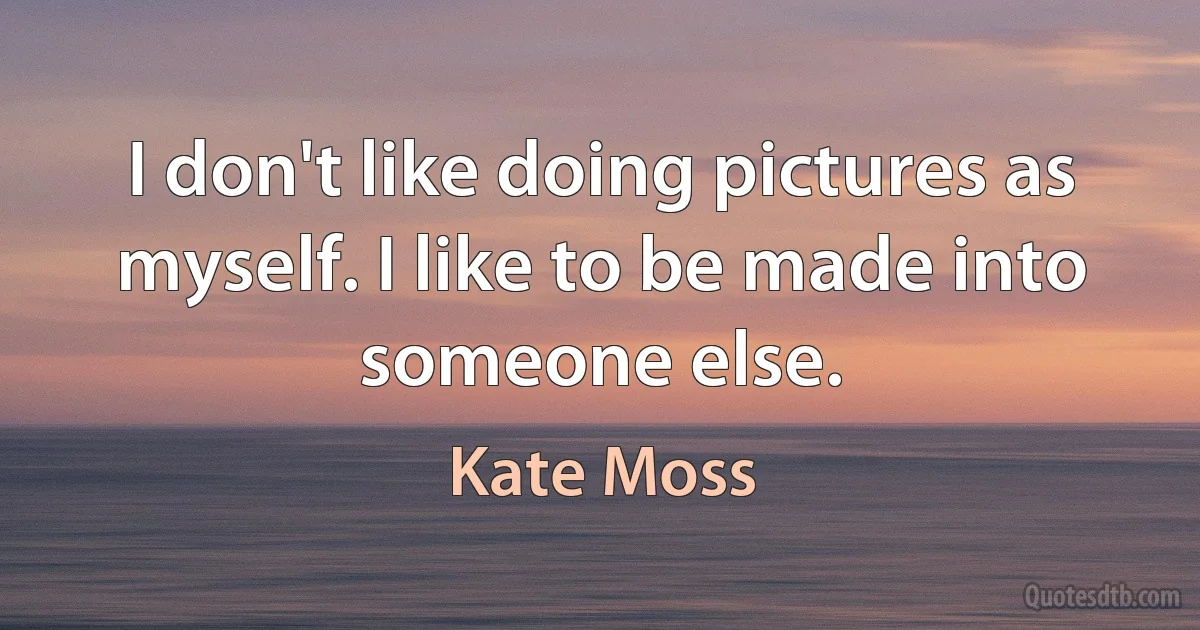 I don't like doing pictures as myself. I like to be made into someone else. (Kate Moss)