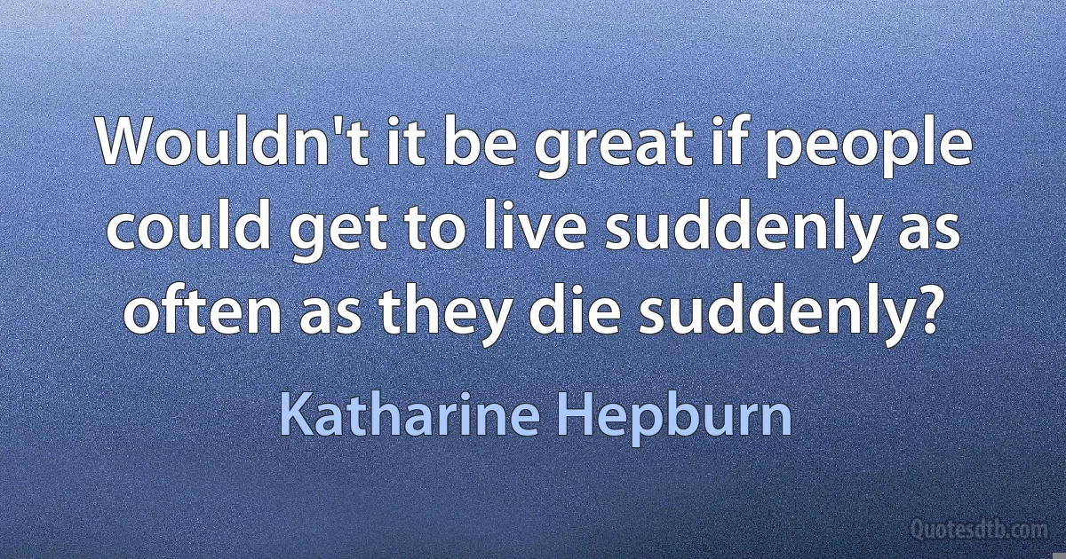 Wouldn't it be great if people could get to live suddenly as often as they die suddenly? (Katharine Hepburn)