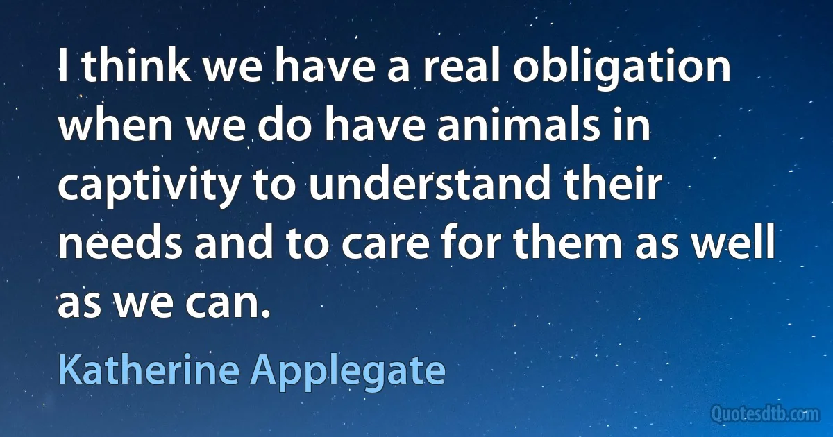 I think we have a real obligation when we do have animals in captivity to understand their needs and to care for them as well as we can. (Katherine Applegate)