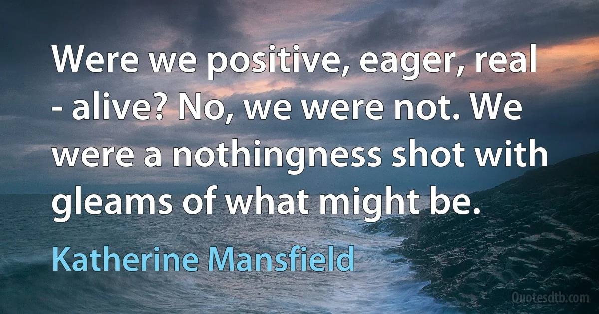 Were we positive, eager, real - alive? No, we were not. We were a nothingness shot with gleams of what might be. (Katherine Mansfield)